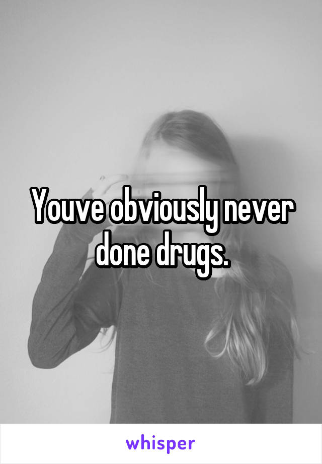 Youve obviously never done drugs.