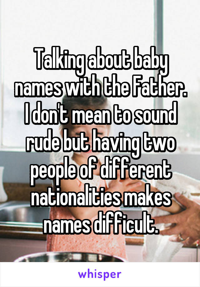 Talking about baby names with the Father. I don't mean to sound rude but having two people of different nationalities makes names difficult.