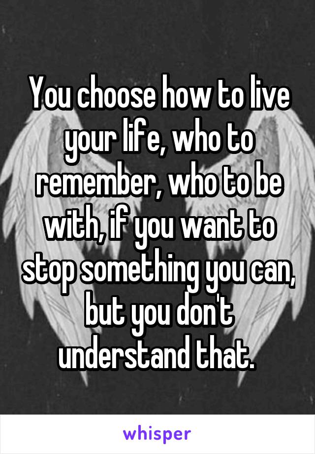You choose how to live your life, who to remember, who to be with, if you want to stop something you can, but you don't understand that. 
