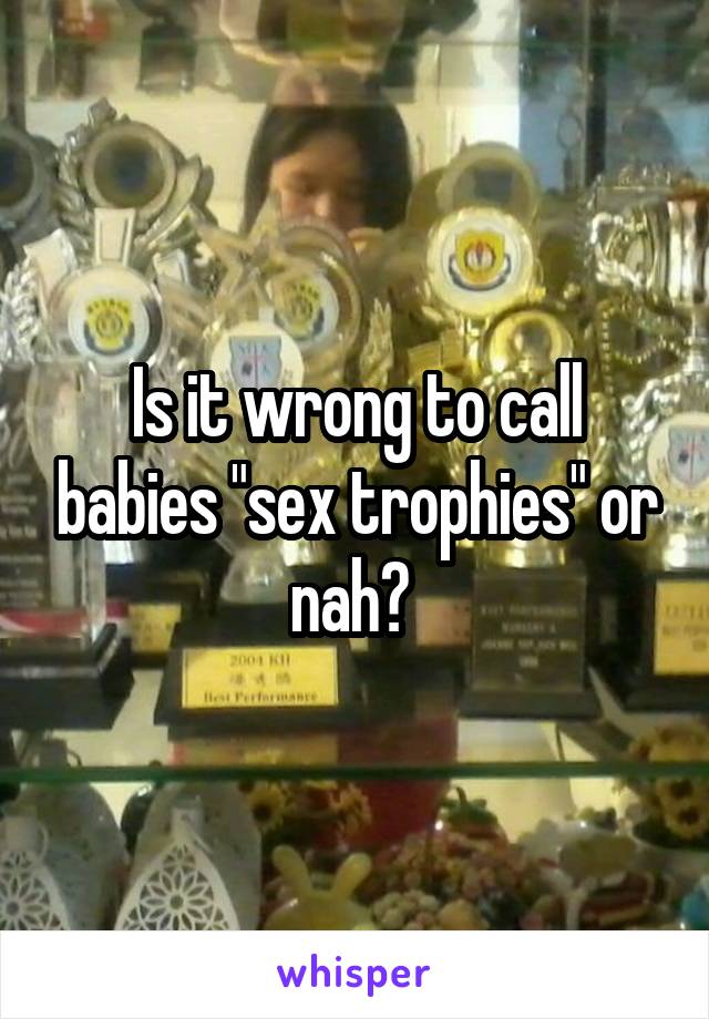 Is it wrong to call babies "sex trophies" or nah? 