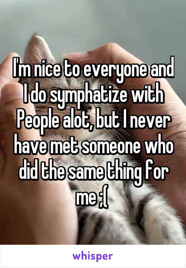 I'm nice to everyone and I do symphatize with People alot, but I never have met someone who did the same thing for me ;( 