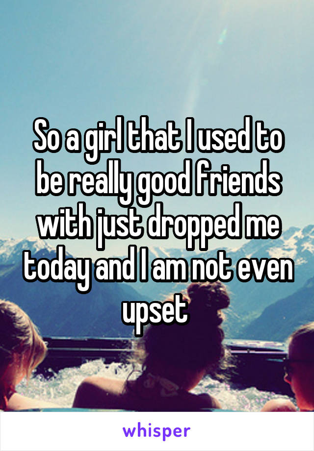 So a girl that I used to be really good friends with just dropped me today and I am not even upset 