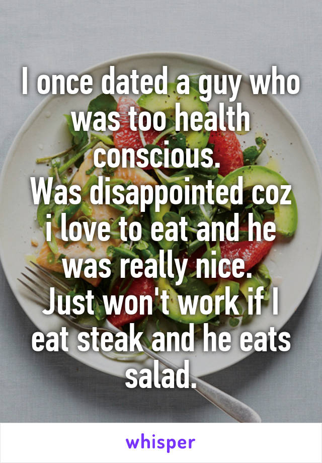 I once dated a guy who was too health conscious. 
Was disappointed coz i love to eat and he was really nice. 
Just won't work if I eat steak and he eats salad.