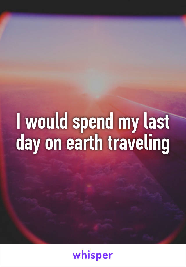 I would spend my last day on earth traveling