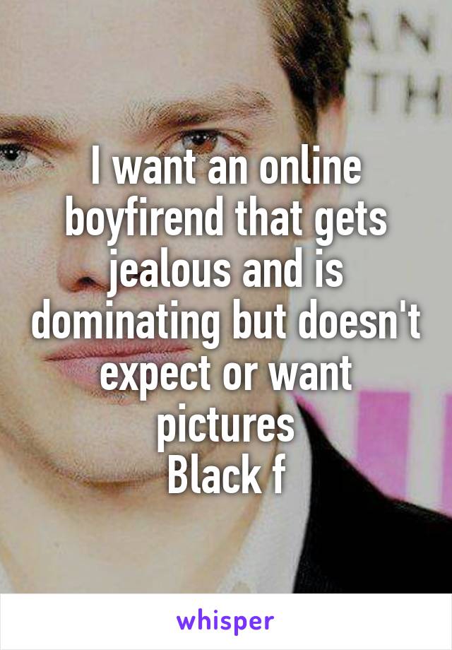 I want an online boyfirend that gets jealous and is dominating but doesn't expect or want pictures
Black f