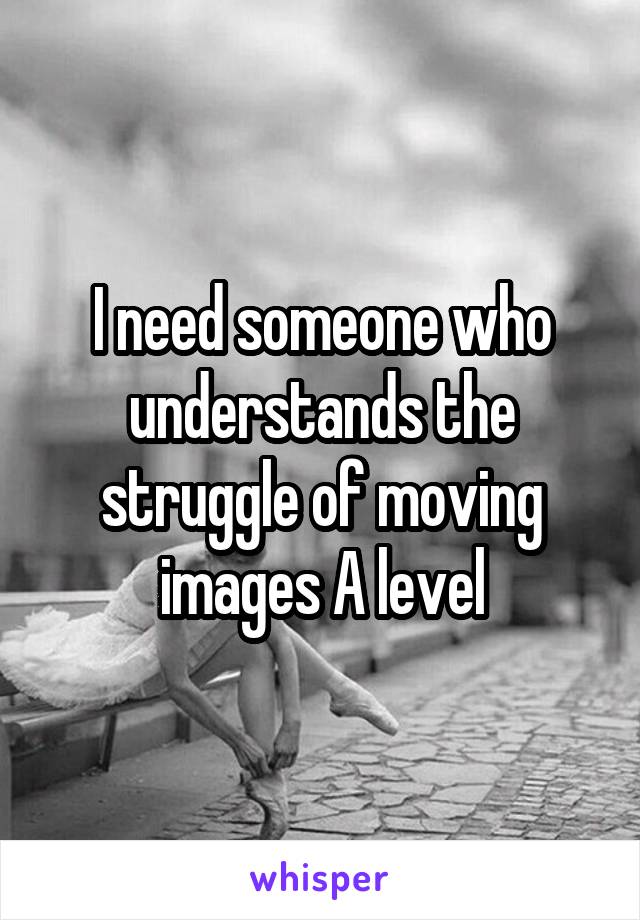 I need someone who understands the struggle of moving images A level