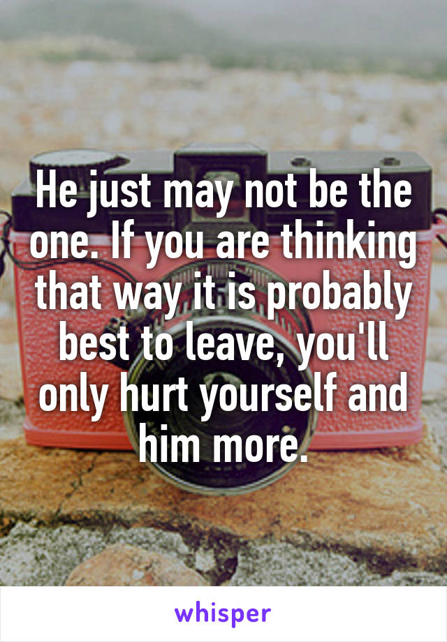 He just may not be the one. If you are thinking that way it is probably best to leave, you'll only hurt yourself and him more.