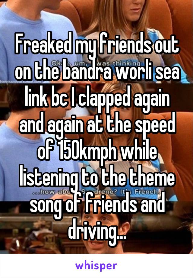 Freaked my friends out on the bandra worli sea link bc I clapped again and again at the speed of 150kmph while listening to the theme song of friends and driving...