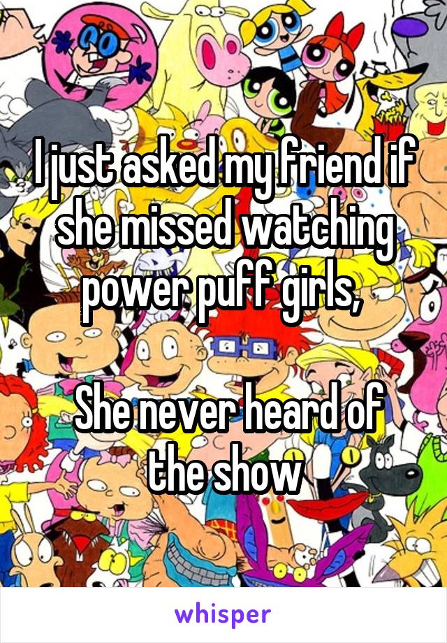 I just asked my friend if she missed watching power puff girls, 

 She never heard of the show