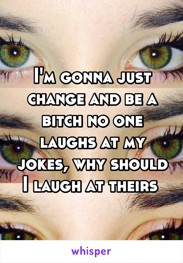 I'm gonna just change and be a bitch no one laughs at my jokes, why should I laugh at theirs 