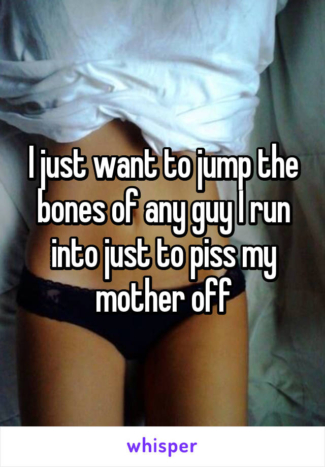 I just want to jump the bones of any guy I run into just to piss my mother off