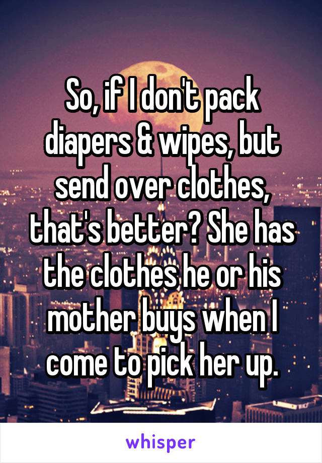 So, if I don't pack diapers & wipes, but send over clothes, that's better? She has the clothes he or his mother buys when I come to pick her up.