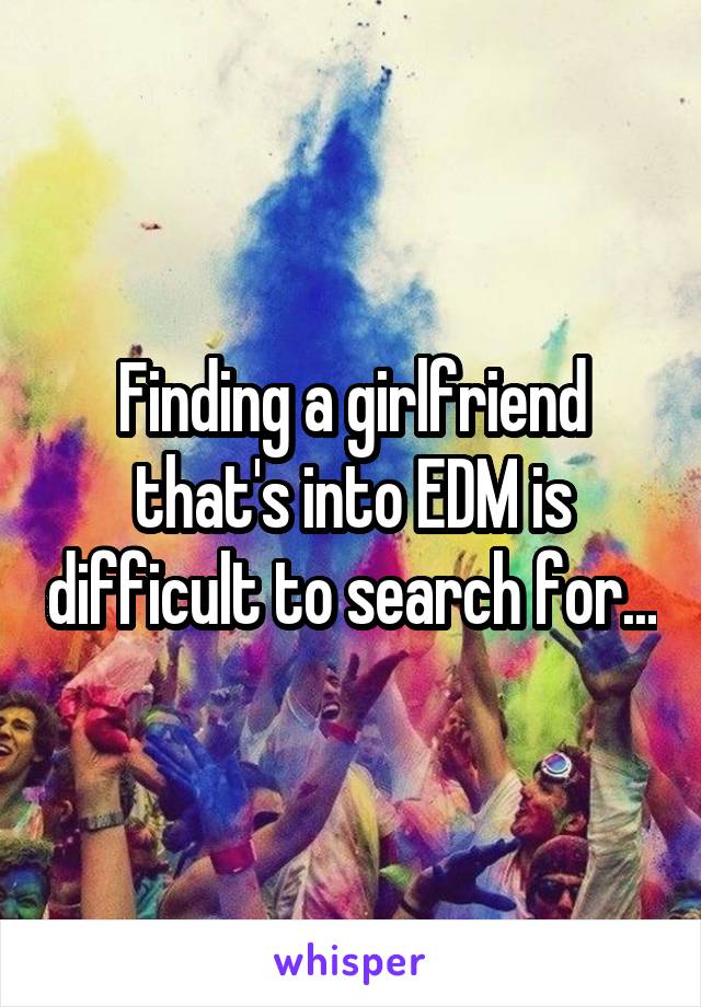 Finding a girlfriend that's into EDM is difficult to search for...