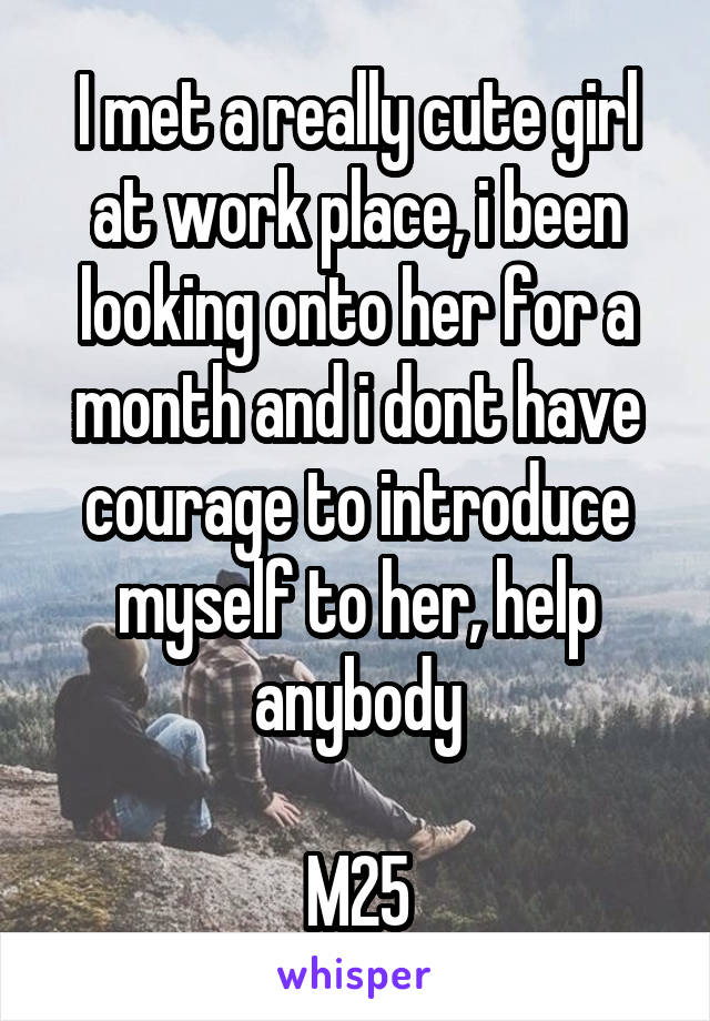 I met a really cute girl at work place, i been looking onto her for a month and i dont have courage to introduce myself to her, help anybody

M25