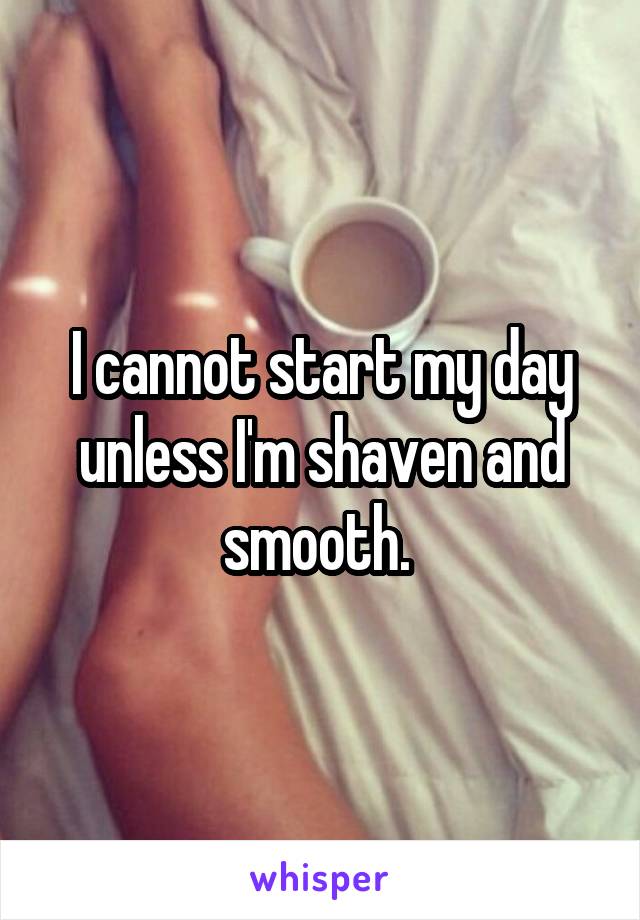 I cannot start my day unless I'm shaven and smooth. 