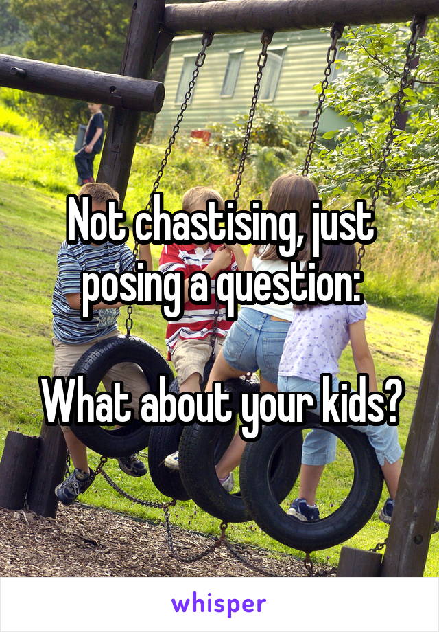 Not chastising, just posing a question:

What about your kids?