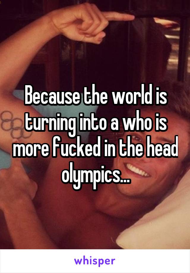 Because the world is turning into a who is more fucked in the head olympics...