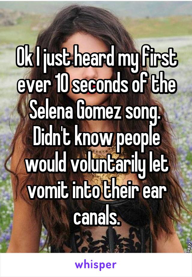 Ok I just heard my first ever 10 seconds of the Selena Gomez song. 
Didn't know people would voluntarily let vomit into their ear canals.