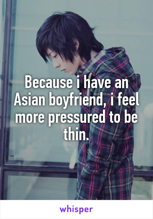 Because i have an Asian boyfriend, i feel more pressured to be thin.