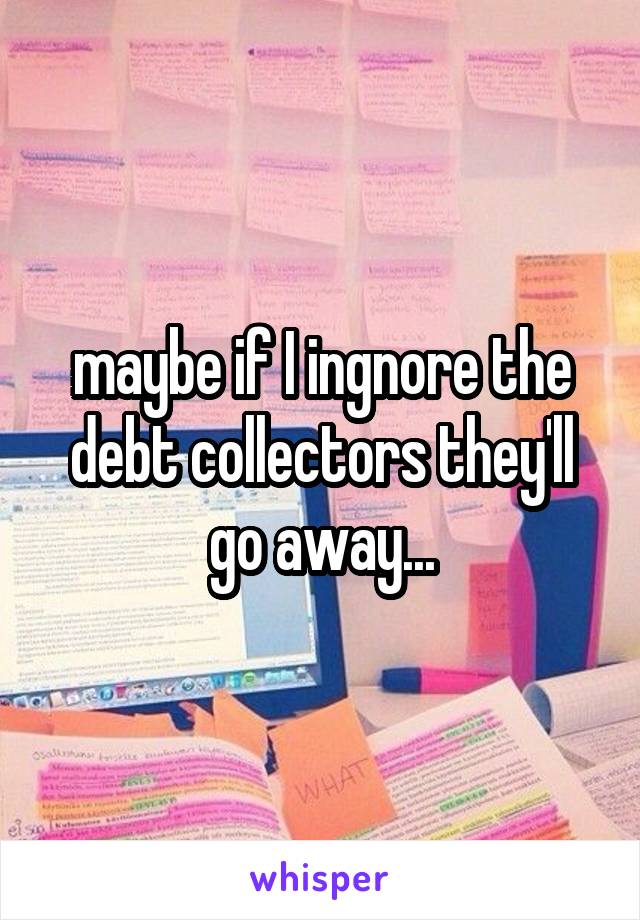 maybe if I ingnore the debt collectors they'll go away...