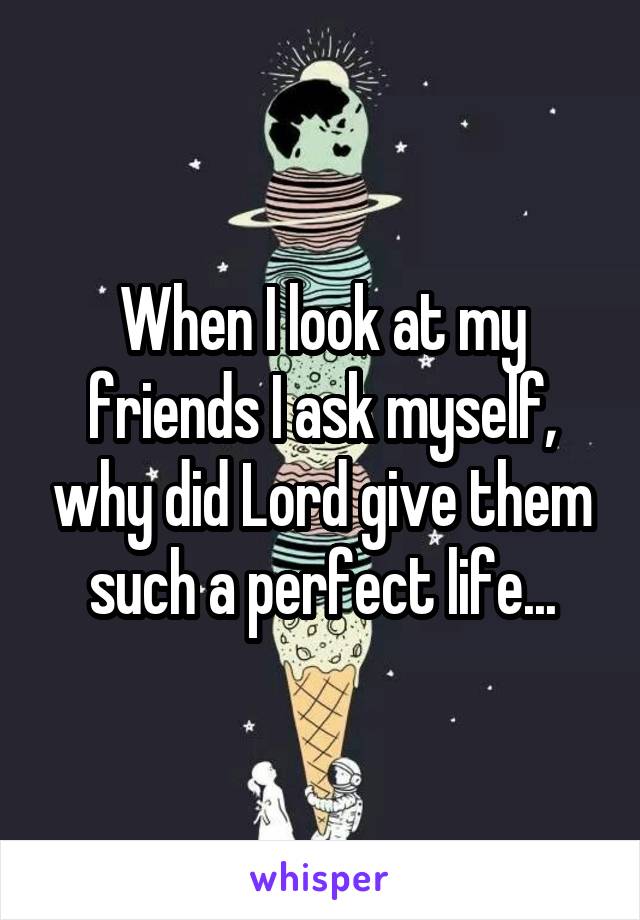 When I look at my friends I ask myself, why did Lord give them such a perfect life...