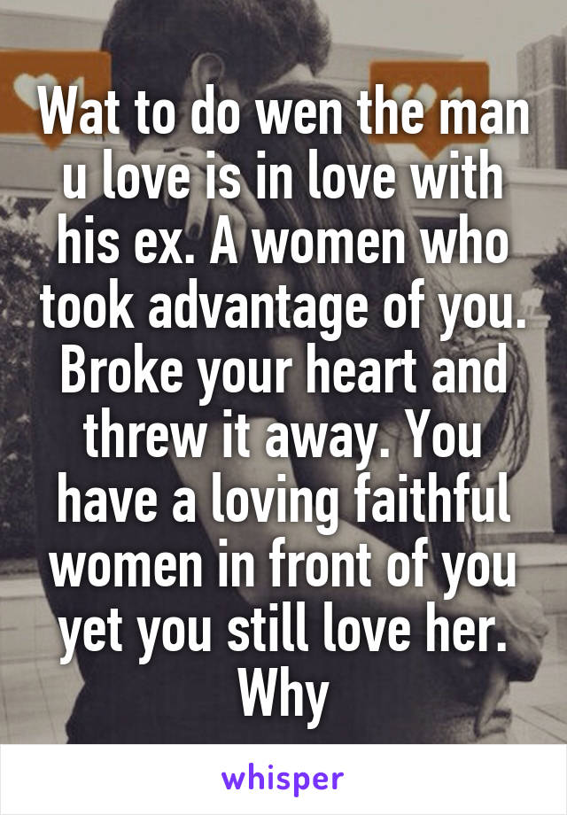 Wat to do wen the man u love is in love with his ex. A women who took advantage of you. Broke your heart and threw it away. You have a loving faithful women in front of you yet you still love her. Why