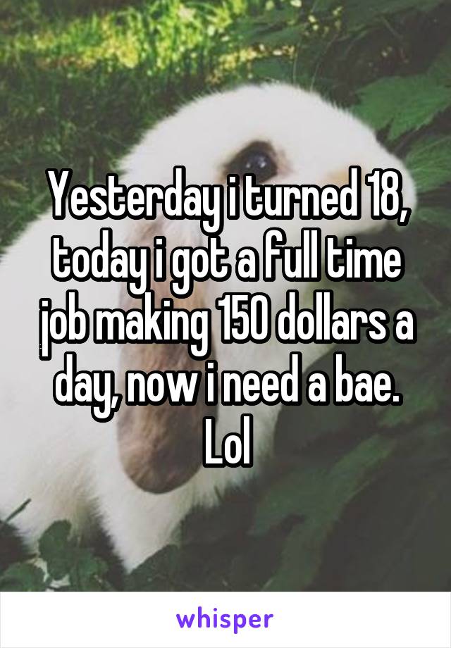 Yesterday i turned 18, today i got a full time job making 150 dollars a day, now i need a bae. Lol