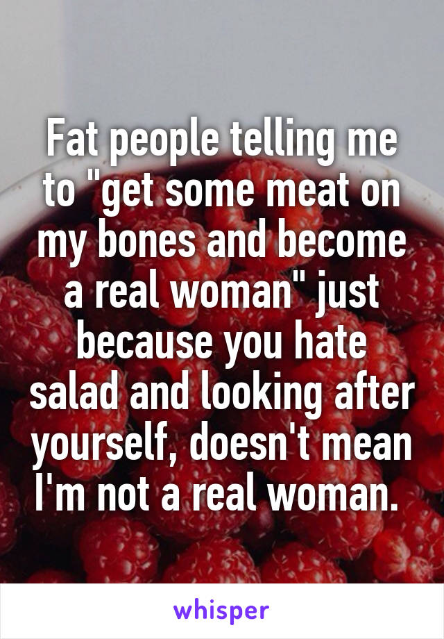 Fat people telling me to "get some meat on my bones and become a real woman" just because you hate salad and looking after yourself, doesn't mean I'm not a real woman. 