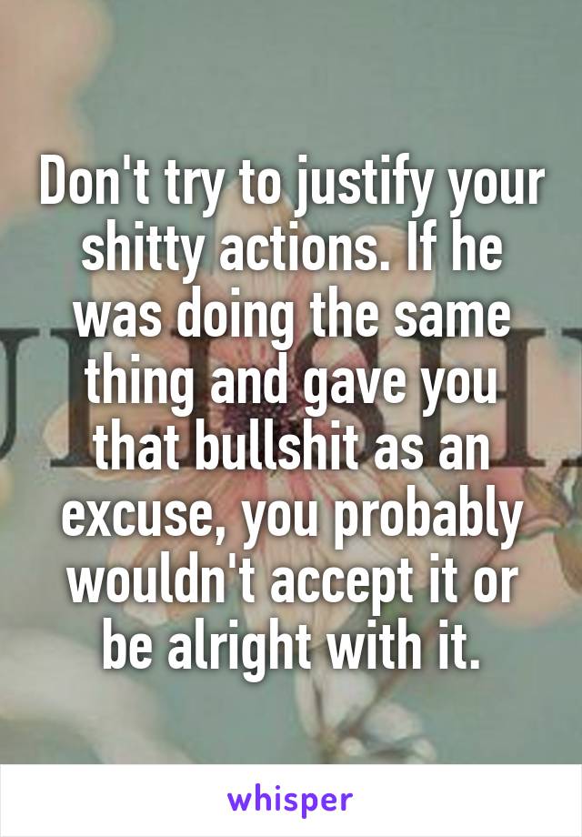 Don't try to justify your shitty actions. If he was doing the same thing and gave you that bullshit as an excuse, you probably wouldn't accept it or be alright with it.