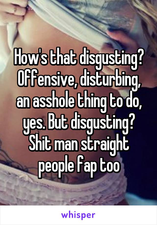 How's that disgusting? Offensive, disturbing, an asshole thing to do, yes. But disgusting? Shit man straight people fap too