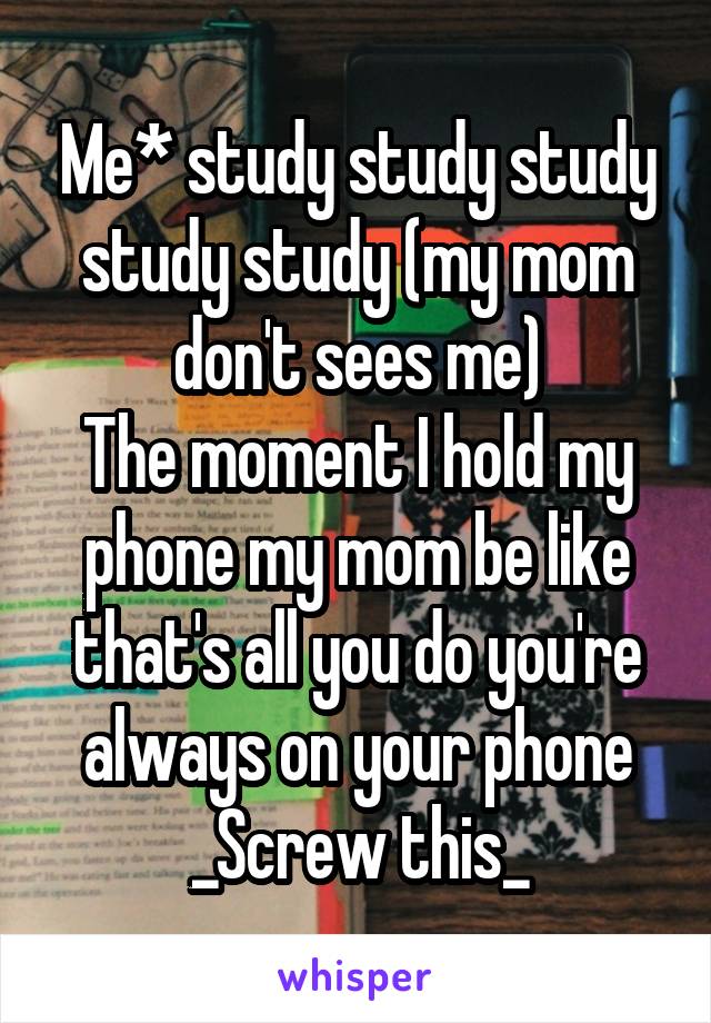 Me* study study study study study (my mom don't sees me)
The moment I hold my phone my mom be like that's all you do you're always on your phone
_Screw this_