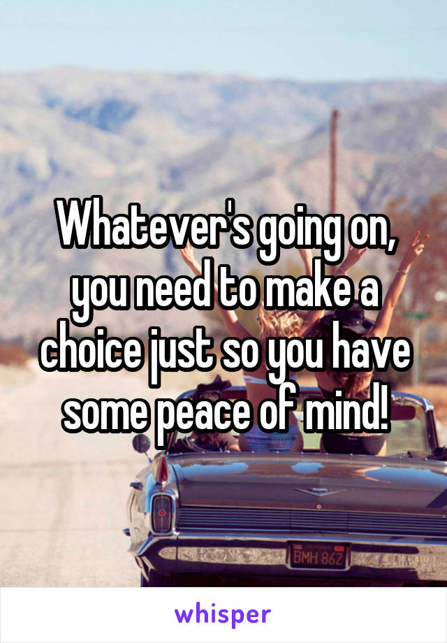 Whatever's going on, you need to make a choice just so you have some peace of mind!