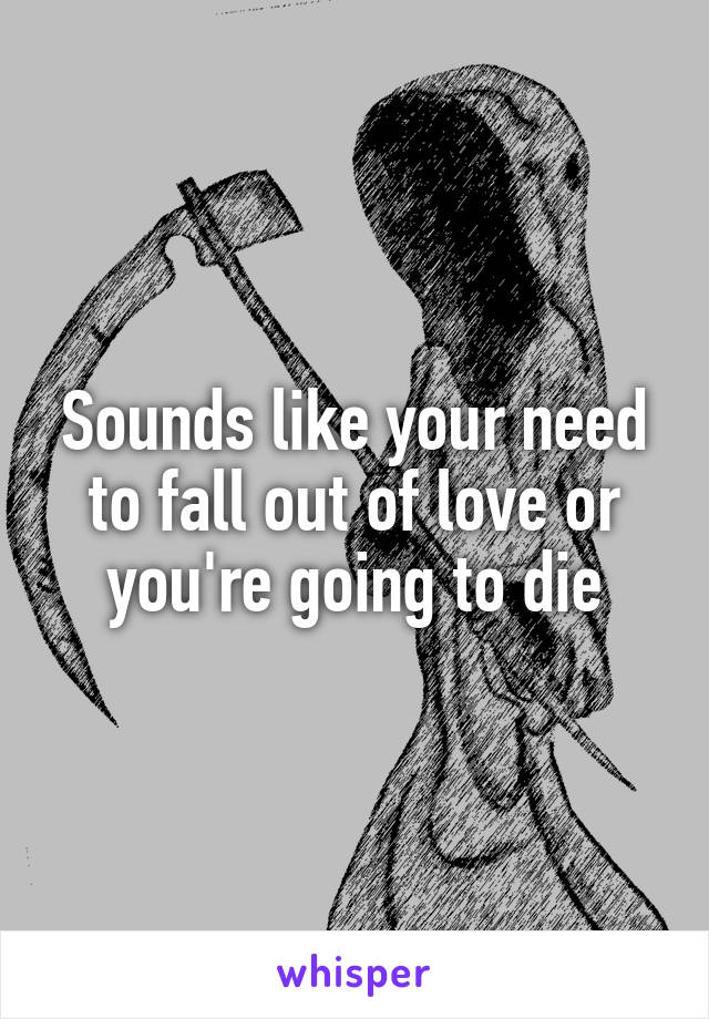Sounds like your need to fall out of love or you're going to die