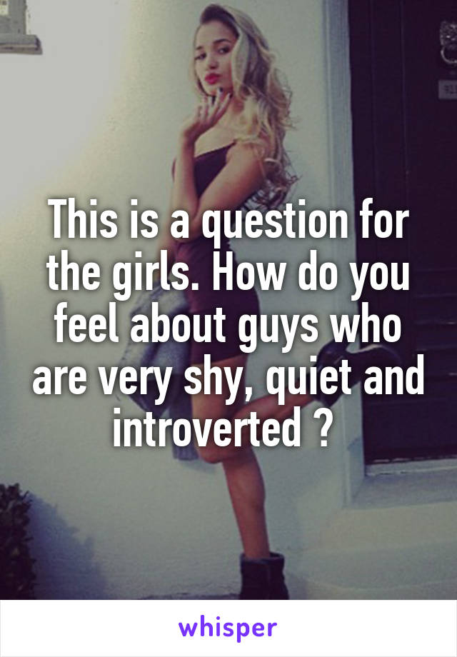 This is a question for the girls. How do you feel about guys who are very shy, quiet and introverted ? 