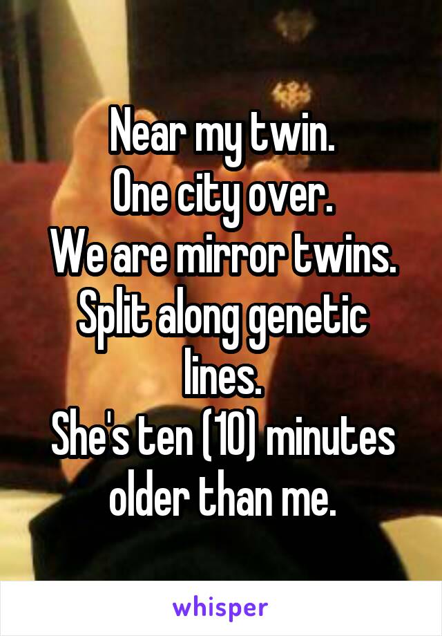 Near my twin.
One city over.
We are mirror twins.
Split along genetic lines.
She's ten (10) minutes older than me.