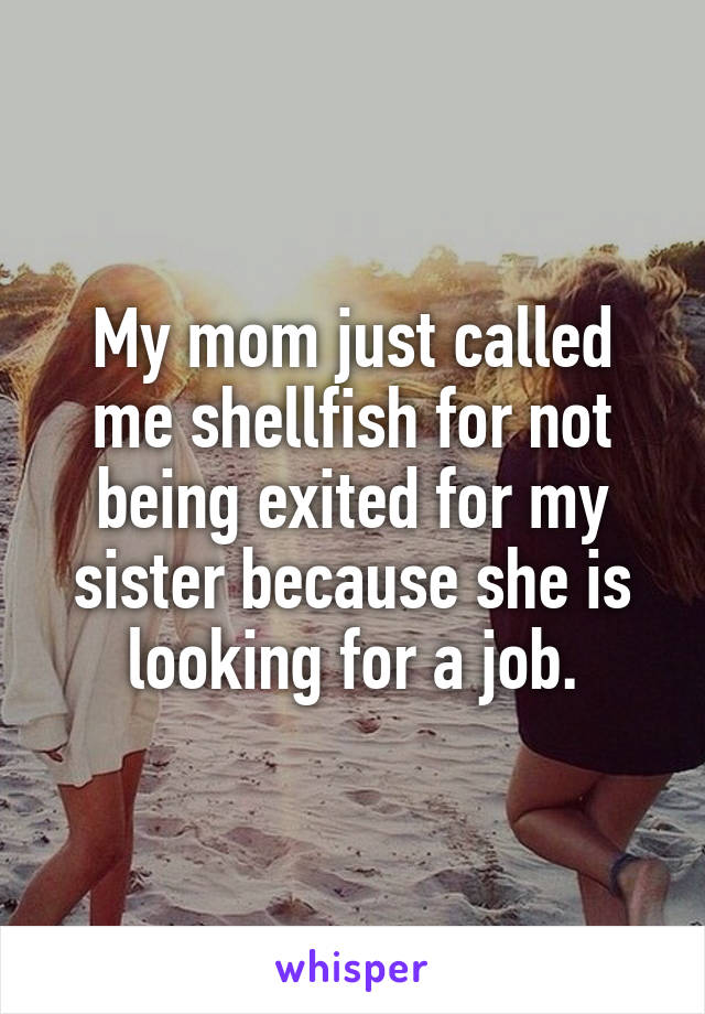 My mom just called me shellfish for not being exited for my sister because she is looking for a job.