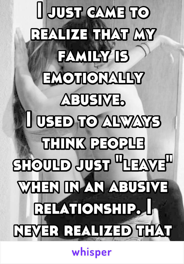 I just came to realize that my family is emotionally abusive.
I used to always think people should just "leave" when in an abusive relationship. I never realized that I was in one myself.
