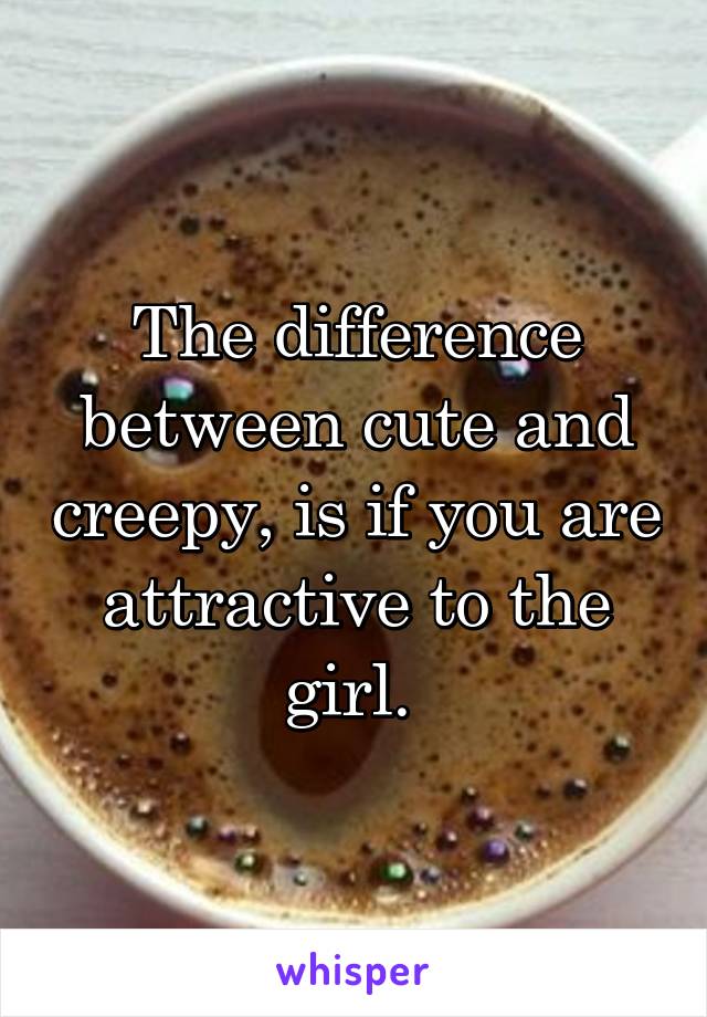The difference between cute and creepy, is if you are attractive to the girl. 