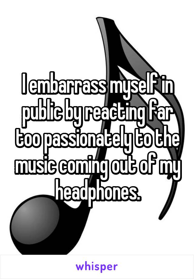 I embarrass myself in public by reacting far too passionately to the music coming out of my headphones.
