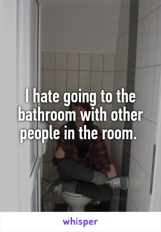 I hate going to the bathroom with other people in the room. 