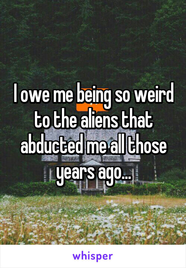 I owe me being so weird to the aliens that abducted me all those years ago...
