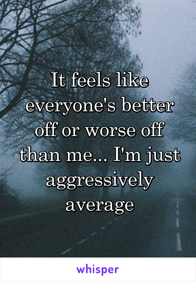 It feels like everyone's better off or worse off than me... I'm just aggressively average