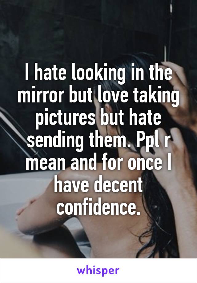 I hate looking in the mirror but love taking pictures but hate sending them. Ppl r mean and for once I have decent confidence.