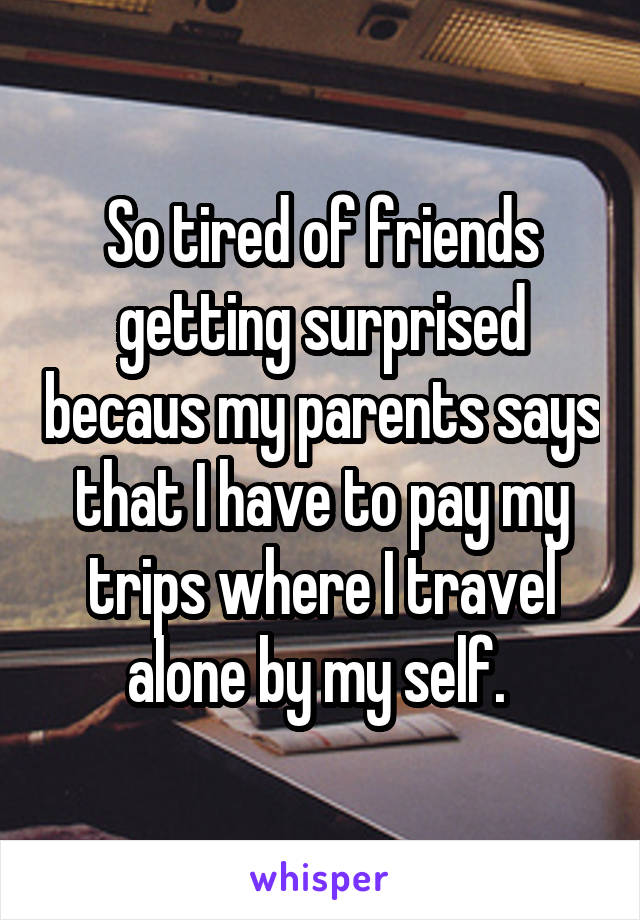 So tired of friends getting surprised becaus my parents says that I have to pay my trips where I travel alone by my self. 