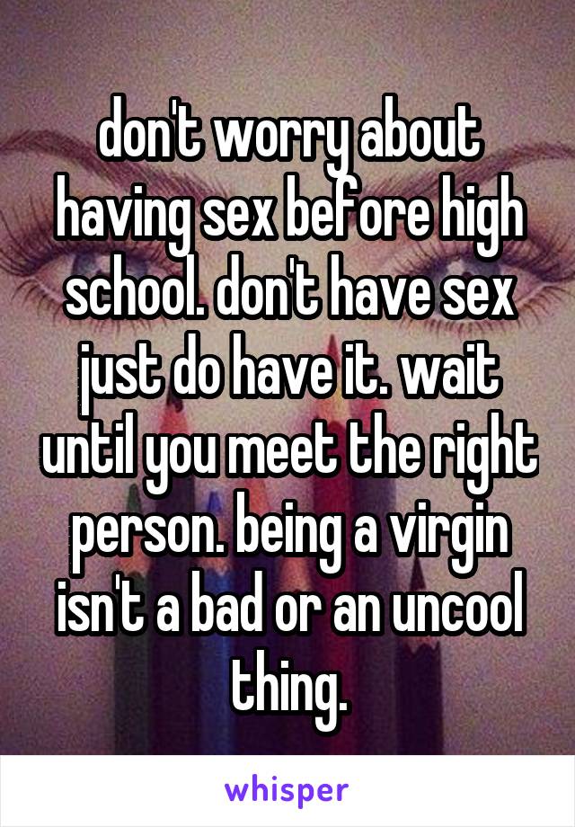 don't worry about having sex before high school. don't have sex just do have it. wait until you meet the right person. being a virgin isn't a bad or an uncool thing.
