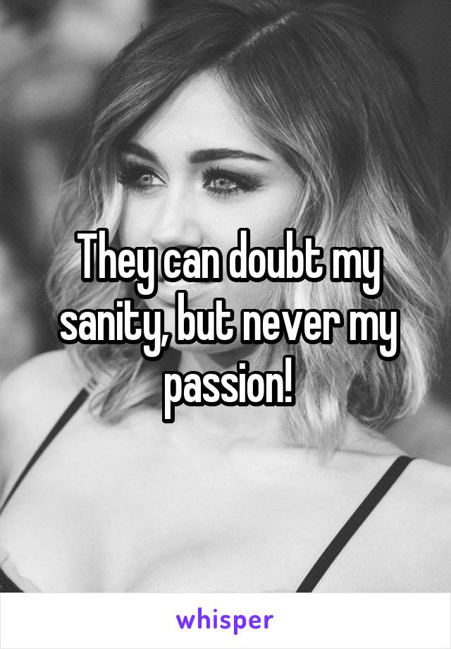 They can doubt my sanity, but never my passion!