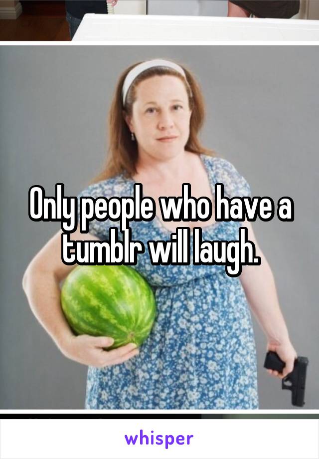 Only people who have a tumblr will laugh.