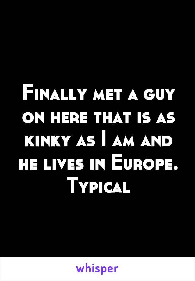 Finally met a guy on here that is as kinky as I am and he lives in Europe. Typical