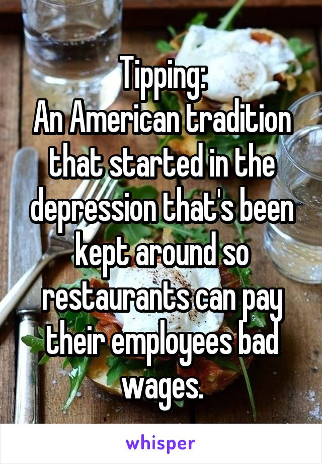 Tipping:
An American tradition that started in the depression that's been kept around so restaurants can pay their employees bad wages.