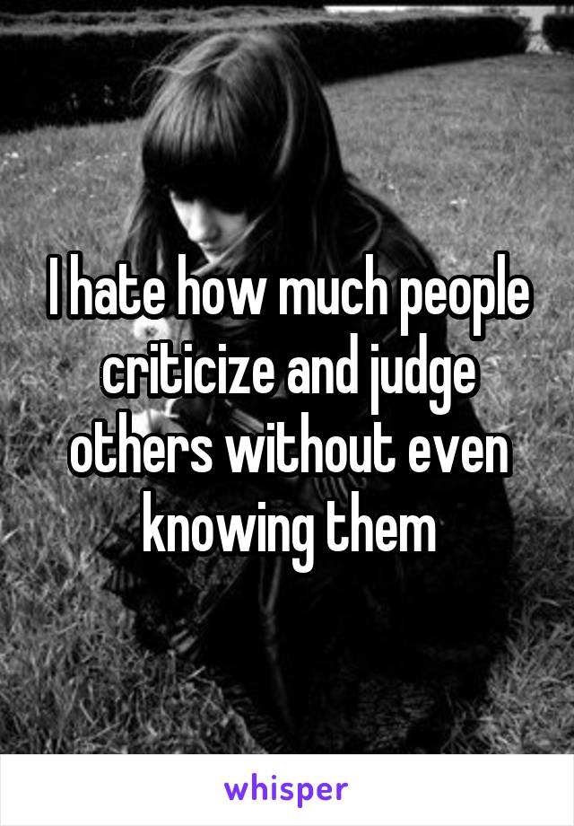 I hate how much people criticize and judge others without even knowing them